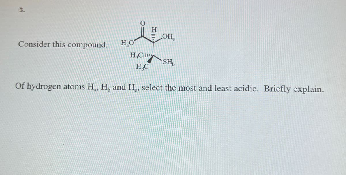 3.
H
СОН.
Consider this compound:
HO
H3Cl
SH₁
H3C
Of hydrogen atoms H, H, and H., select the most and least acidic. Briefly explain.