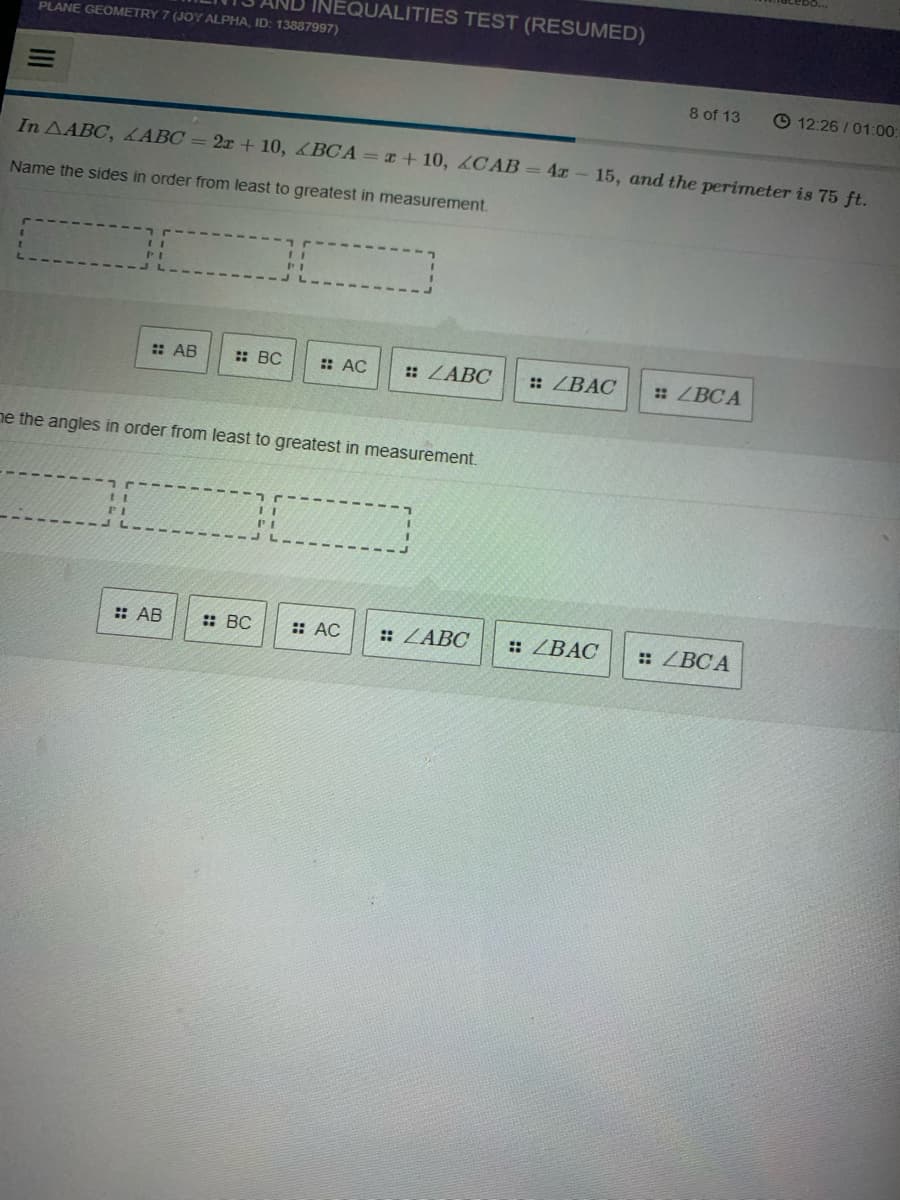 INEQUALITIES TEST (RESUMED)
PLANE GEOMETRY 7 (JOY ALPHA, ID: 13887997)
8 of 13
© 12:26 /01:00
In AABC, LABC = 2x + 10, BCA =x + 10, 2C AB = 4x – 15, and the perimeter is 75 ft.
Name the sides in order from least to greatest in measurement.
: AB
: BC
: AC
: ZABC
: ZBAC
: ZBC A
ne the angles in order from least to greatest in measurement.
: AB
: BC
:: AC
: ZABC
: ZBAC
: ZBC A
II
