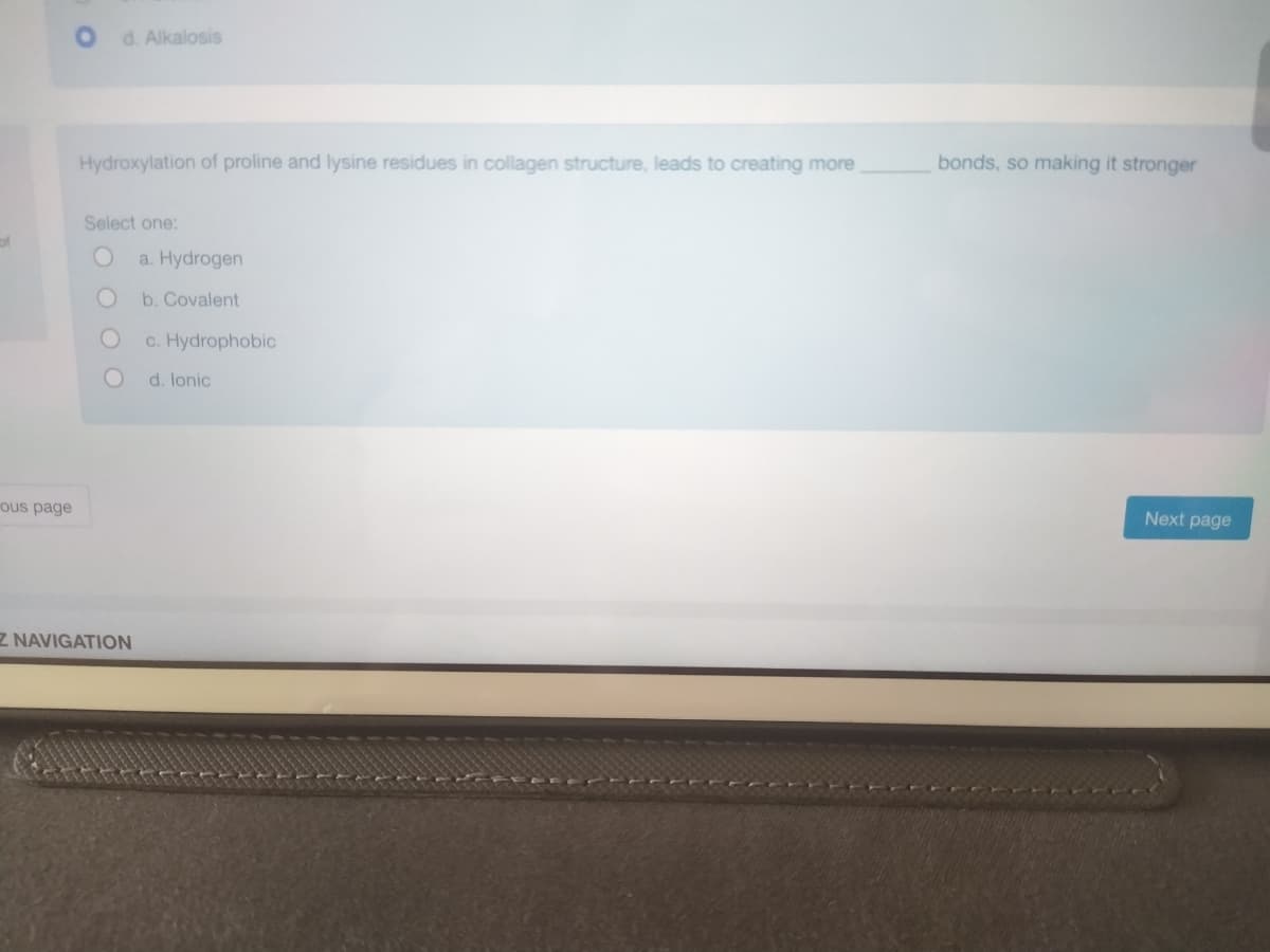 of
ous page
O
d. Alkalosis
Hydroxylation of proline and lysine residues in collagen structure, leads to creating more
Select one:
O
Z NAVIGATION
a. Hydrogen
b. Covalent
c. Hydrophobic
d. lonic
bonds, so making it stronger
Next page