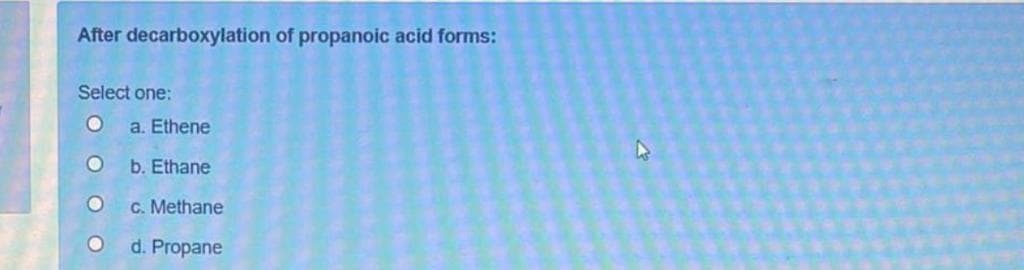 After decarboxylation of propanoic acid forms:
Select one:
a. Ethene
b. Ethane
C. Methane
d. Propane
