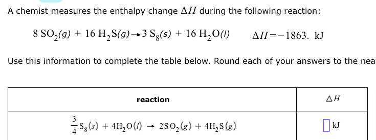 ### Chemical Reaction Enthalpy Change Calculation

A chemist measures the enthalpy change (ΔH) during the following reaction:

\[ 8 \text{SO}_2(g) + 16 \text{H}_2\text{S}(g) \rightarrow 3 \text{S}_8(s) + 16 \text{H}_2\text{O}(l) \quad \Delta H = -1863 \, \text{kJ} \]

Use this information to complete the table below. Round each of your answers to the nearest kJ.

#### Reaction: 

\[ \frac{3}{4} \text{S}_8(s) + 4 \text{H}_2\text{O}(l) \rightarrow 2 \text{SO}_2(g) + 4 \text{H}_2\text{S}(g) \]

#### Table Format:

| Reaction  | ΔH            |
|-----------|---------------|
| Reaction  | □ kJ          |

**Explanation:**
This exercise involves calculating the enthalpy change for a derived reaction based on the given enthalpy change for a primary reaction. The provided reaction is used as a reference to determine the enthalpy changes for related reactions by applying stoichiometric principles and considering the heats of formation or reaction reversibility. Please fill in the enthalpy change (ΔH) for the given reaction in the table.