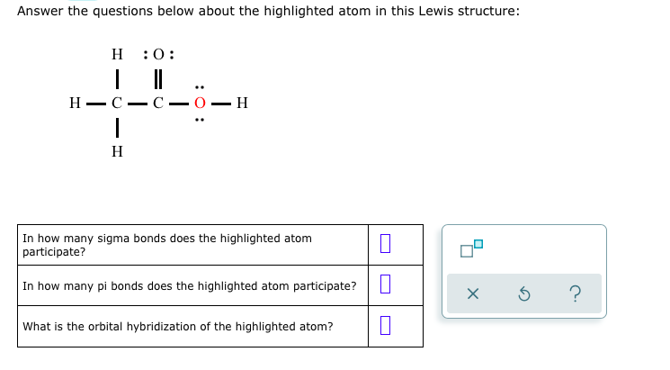 ### Understanding Lewis Structures: Example 2

In this section, we will answer questions regarding the highlighted atom in a Lewis structure of an organic compound.

__Lewis Structure:__

The molecule shown is an organic compound where the Lewis structure is given. It consists of three hydrogen atoms (H), two carbon atoms (C), and one oxygen atom (O). Here’s the specific arrangement in the structure:

```
       H       :O:
       |       || 
H—C—C—O—H
    |         ..
    H
```

The oxygen atom connected to one of the carbon atoms is highlighted in red. It is bonded to the adjacent carbon atom with a double bond and has two lone pairs of electrons.

__Questions:__

In this example, we will specifically address the following questions related to the highlighted oxygen atom:

1. **In how many sigma bonds does the highlighted atom participate (σ)?**
2. **In how many pi bonds does the highlighted atom participate (π)?**
3. **What is the orbital hybridization of the highlighted atom?**

Use the graphical interface provided to answer these:

| Question                                                    | Answer        |
|---------------------------------------------------------|---------------|
| In how many sigma bonds does the highlighted atom participate? | [Answer Box]  |
| In how many pi bonds does the highlighted atom participate?  | [Answer Box]  |
| What is the orbital hybridization of the highlighted atom?   | [Answer Box]  |

__Graph and Check Tools:__

To the right, there is a tool for checking your answers with icons for confirming answers (checkmark), an option to redo the process (curved arrow), and access help (question mark).

---

This activity helps you practice identifying bonding types and understanding the geometric and electronic structure of molecules through Lewis structures. Use the Lewis structure to determine the number and types of bonds, as well as the hybridization state of the highlighted atom.