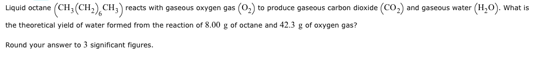 **Title: Theoretical Yield Calculation for the Combustion of Octane**

**Problem:**

Liquid octane (CH₃(CH₂)₆CH₃) reacts with gaseous oxygen gas (O₂) to produce gaseous carbon dioxide (CO₂) and gaseous water (H₂O). What is the theoretical yield of water formed from the reaction of 8.00 g of octane and 42.3 g of oxygen gas?

Round your answer to 3 significant figures.

**Solution:**

The balanced chemical equation for the combustion of octane is:
2 C₈H₁₈ + 25 O₂ → 16 CO₂ + 18 H₂O

**Step-by-step calculation:**

1. Calculate the molar masses:
   - Molar mass of C₈H₁₈ (octane) = 8(12.01 g/mol) + 18(1.01 g/mol) = 114.23 g/mol
   - Molar mass of O₂ (oxygen) = 2(16.00 g/mol) = 32.00 g/mol

2. Convert the masses of reactants to moles:
   - Moles of octane = 8.00 g C₈H₁₈ × (1 mol / 114.23 g) = 0.07002 mol
   - Moles of oxygen = 42.3 g O₂ × (1 mol / 32.00 g) = 1.321875 mol

3. Determine the limiting reactant by comparing the mole ratio from the balanced equation:
   - According to the balanced equation, the mole ratio of O₂ to C₈H₁₈ is 25:2 or 12.5:1.
   - Moles of O₂ needed for 0.07002 mol of octane: 0.07002 mol C₈H₁₈ × 12.5 mol O₂ / 1 mol C₈H₁₈ = 0.87525 mol O₂.
   - There is more O₂ available (1.321875 mol) than required, making octane the limiting reactant.

4. Calculate the theoretical yield of water:
   - The balanced equation shows that 2 mol of C₈H₁₈ produces 18 mol of H₂O.
