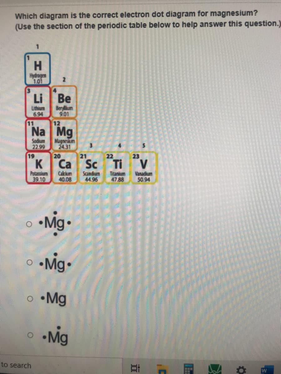 Which diagram is the correct electron dot diagram for magnesium?
(Use the section of the periodic table below to help answer this question.)
1.
Hydrogen
1.01
4
Li
Be
Beryllium
9.01
Lithium
6.94
11
12
Na Mg
Sodium
22.99
Magnesium
24.31
3.
19
20
21
22
23
K
Са Sc
Ti
V
Potassium
39.10
Calcium
40.08
Scandium
44.96
Titanium
47.88
Vanadium
50.94
•Mig•
o •Mg
•Mig
to search
W
