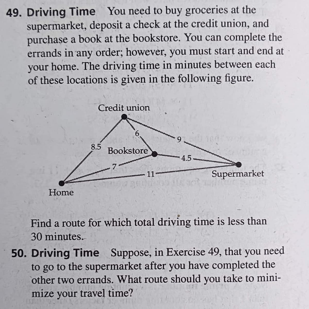 49. Driving Time You need to buy groceries at the
supermarket, deposit a check at the credit union, and
purchase a book at the bookstore. You can complete the
errands in any order; however, you must start and end at
your home. The driving time in minutes between each
of these locations is given in the following figure.
Credit union
Bookstore
7
11
Supermarket
Home
Find a route for which total driving time is less than
30 minutes.
50. Driving Time Suppose, in Exercise 49, that you need
to go to the supermarket after you have completed the
other two errands. What route should you take to mini-
mize your travel time?
8.5
4.5-