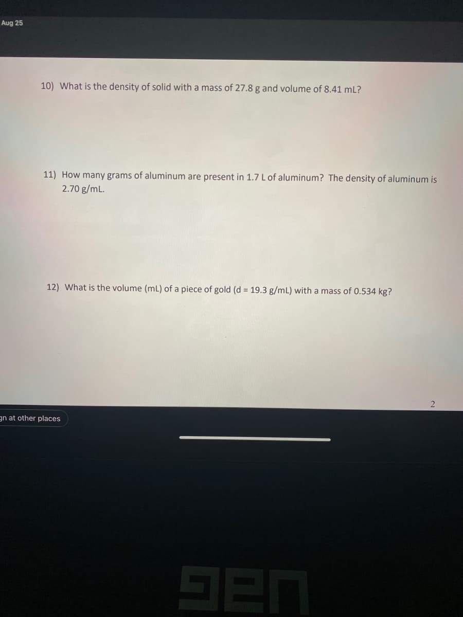 Aug 25
10) What is the density of solid with a mass of 27.8 g and volume of 8.41 mL?
11) How many grams of aluminum are present in 1.7 L of aluminum? The density of aluminum is
2.70 g/mL.
12) What is the volume (mL) of a piece of gold (d = 19.3 g/mL) with a mass of 0.534 kg?
gn at other places
