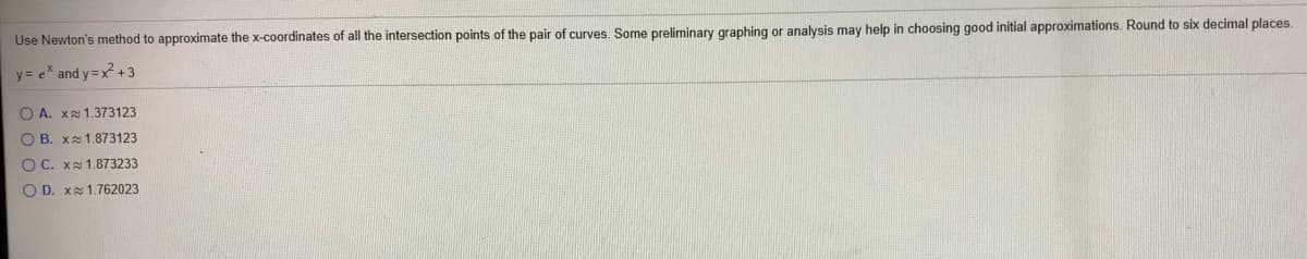 Use Newton's method to approximate the x-coordinates of all the intersection points of the pair of curves. Some preliminary graphing or analysis may help in choosing good initial approximations. Round to six decimal places.
y = e* and y =x +3
O A. X1.373123
O B. Xs 1.873123
O C. X 1.873233
O D. X1.762023
