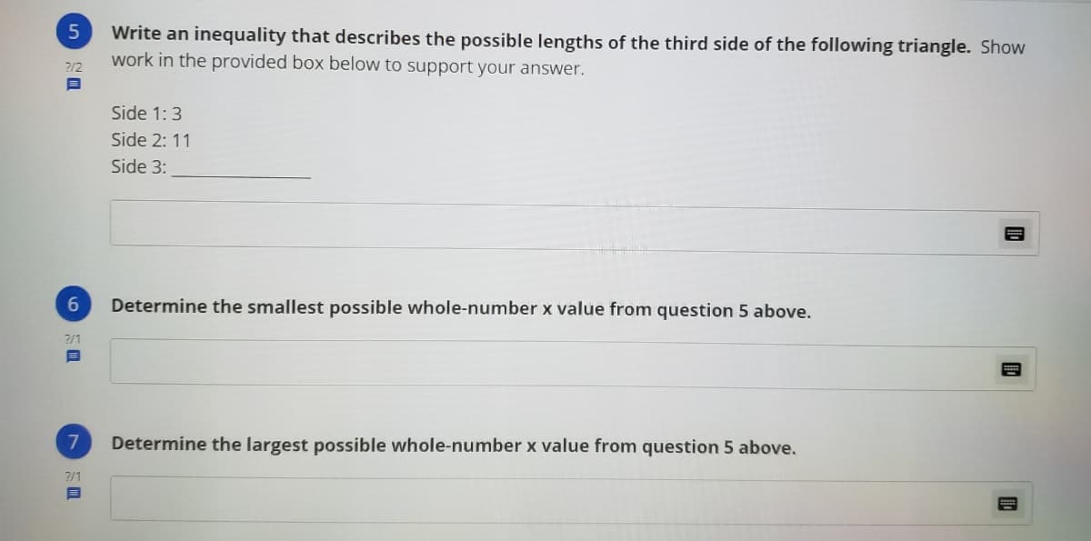 Write an inequality that describes the possible lengths of the third side of the following triangle. Show
work in the provided box below to support your answer.
2/2
Side 1:3
Side 2: 11
Side 3:
Determine the smallest possible whole-number x value from question 5 above.
2/1
目
Determine the largest possible whole-number x value from question 5 above.
?/1
目
