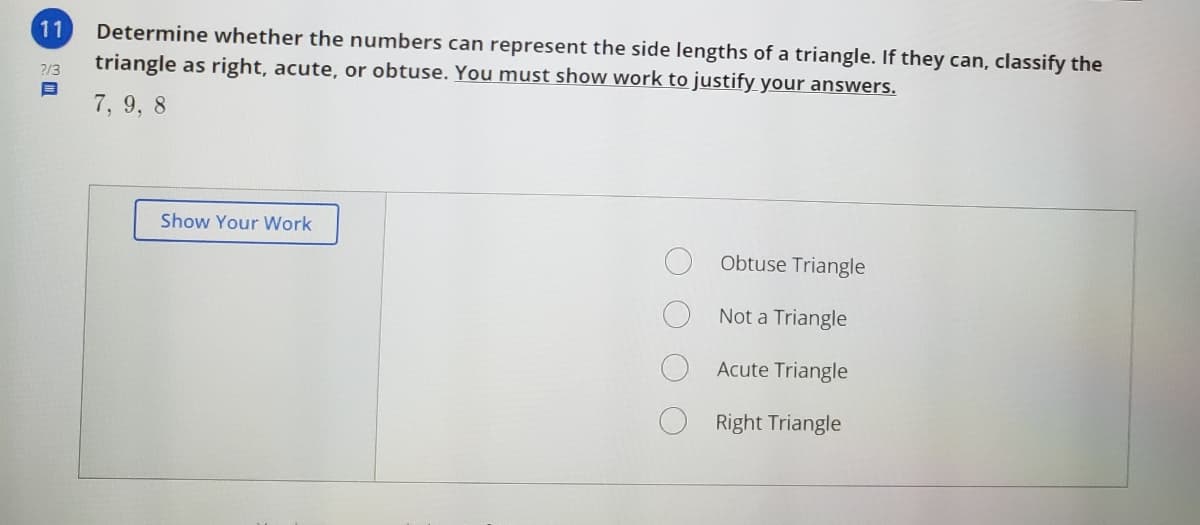 11
Determine whether the numbers can represent the side lengths of a triangle. If they can, classify the
triangle as right, acute, or obtuse. You must show work to justify your answers.
2/3
7, 9, 8
Show Your Work
Obtuse Triangle
Not a Triangle
Acute Triangle
Right Triangle
