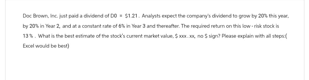 Doc Brown, Inc. just paid a dividend of D0 = $1.21. Analysts expect the company's dividend to grow by 20% this year,
by 20% in Year 2, and at a constant rate of 6% in Year 3 and thereafter. The required return on this low-risk stock is
13%. What is the best estimate of the stock's current market value, $ xxx. xx, no $ sign? Please explain with all steps:(
Excel would be best)