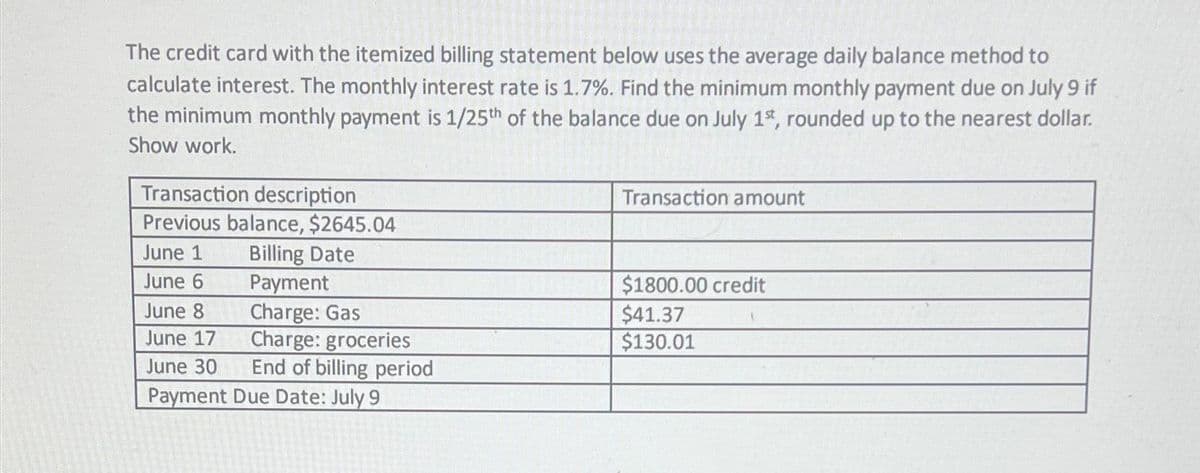 The credit card with the itemized billing statement below uses the average daily balance method to
calculate interest. The monthly interest rate is 1.7%. Find the minimum monthly payment due on July 9 if
the minimum monthly payment is 1/25th of the balance due on July 1st, rounded up to the nearest dollar.
Show work.
Transaction description
Previous balance, $2645.04
Billing Date
Payment
Charge: Gas
Charge: groceries
End of billing period
June 1
June 6
June 8
June 17
June 30
Payment Due Date: July 9
Transaction amount
$1800.00 credit
$41.37
$130.01