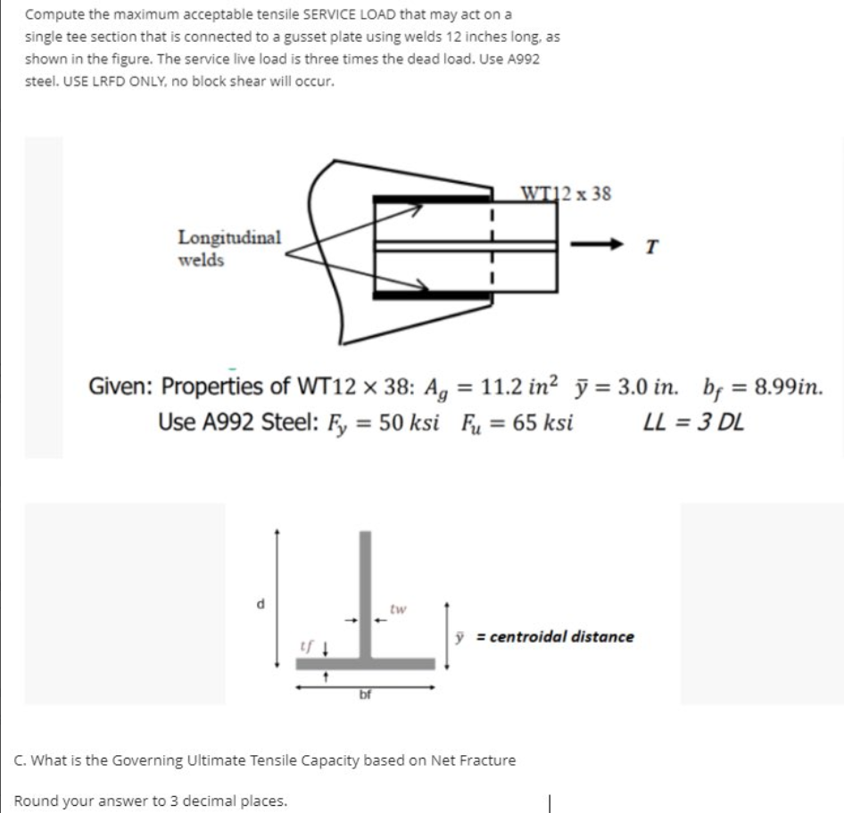 Compute the maximum acceptable tensile SERVICE LOAD that may act on a
single tee section that is connected to a gusset plate using welds 12 inches long, as
shown in the figure. The service live load is three times the dead load. Use A992
steel. USE LRFD ONLY, no block shear will occur.
Longitudinal
welds
bf
Given: Properties of WT12 x 38: Ag = 11.2 in² y = 3.0 in. bf = 8.99in.
Use A992 Steel: Fy = 50 ksi Fu = 65 ksi
LL = 3 DL
tw
WT12 x 38
y = centroidal distance
C. What is the Governing Ultimate Tensile Capacity based on Net Fracture
Round your answer to 3 decimal places.
T