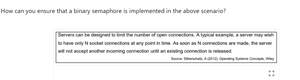 How can you ensure that a binary semaphore is implemented in the above scenario?
Servers can be designed to limit the number of open connections. A typical example, a server may wish
to have only N socket connections at any point in time. As soon as N connections are made, the server
will not accept another incoming connection until an existing connection is released.
Source: Silberschatz, A (2012), Operating Systems Concepts, Wiley
