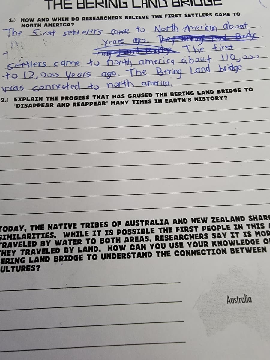 THE HERING LA
1.) HOW AND WHEN DO RESEARCHERS BELIEVE THE FIRST SETTLERS CAME TO
NORTH AMERICA?
he First setielers çame to North American abont
r Brds The first
séxtlers came to harth america about Do,e
to 12,000 Years ago, The Bering Land bridge
pas conneeted to noth america,
2.) EXPLAIN THE PROCESS THAT HAS CAUSED THE BERING LAND BRIDGE TO
"DISAPPEAR AND REAPPEAR" MANY TIMES IN EARTH'S HISTORY?
TODAY, THE NATIVE TRIBES OF AUSTRALIA AND NEW ZEALAND SHARE
SIMILARITIES. WHILE IT IS POSSIBLE THE FIRST PEOPLE IN THIS
TRAVELED BY WATER TO BOTH AREAS, RESEARCHERS SAY IT IS MOR
HEY TRAVELED BY LAND. HOW CAN YOU USE YOUR KNOWLEDGE O
ERING LAND BRIDGE TO UNDERSTAND THE CONNECTION BETWEEN
ULTURES?
Australia
