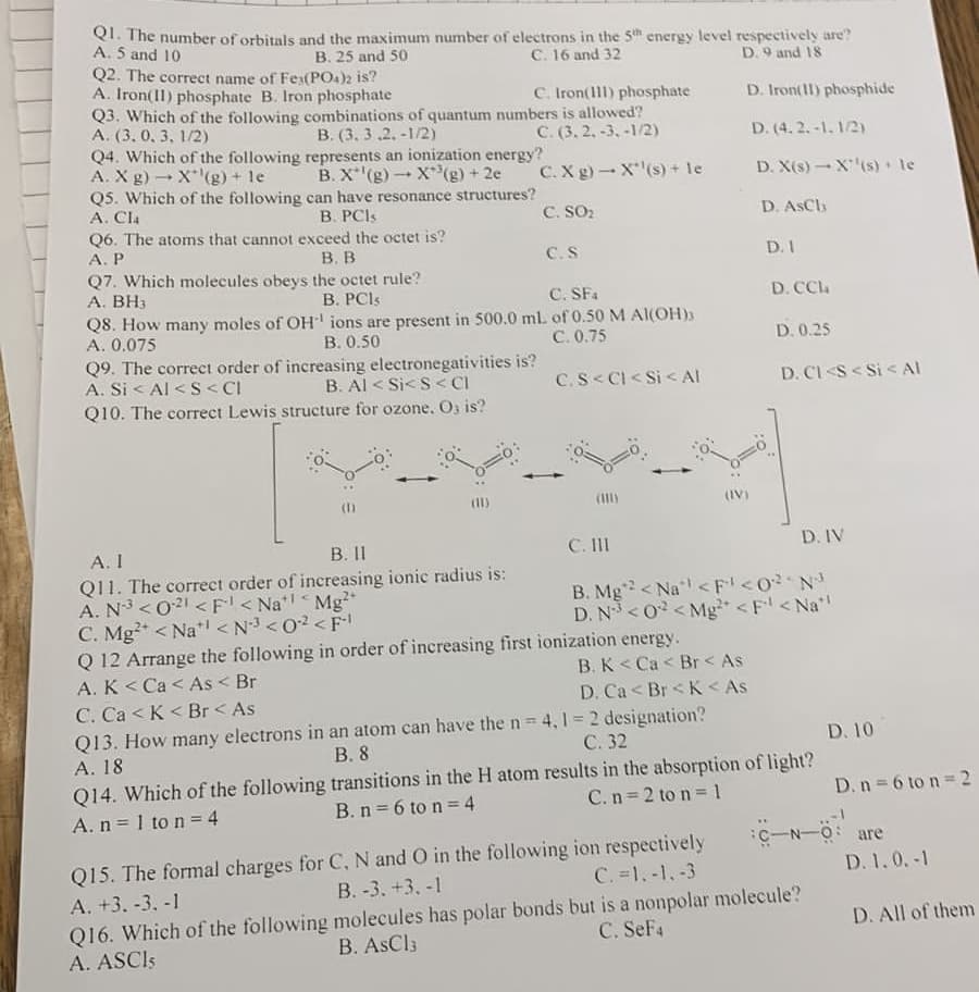 Q1. The number of orbitals and the maximum number of electrons in the 5th energy level respectively are?
A. 5 and 10
B. 25 and 50
C. 16 and 32
D. 9 and 18
D. Iron(11) phosphide
D. (4.2.-1.1/2)
D. X(s)-X¹¹(s) le
D. AsCh
Q2. The correct name of Fes(PO4)2 is?
A. Iron(II) phosphate B. Iron phosphate
C. Iron(111) phosphate
Q3. Which of the following combinations of quantum numbers is allowed?
A. (3.0, 3, 1/2)
C. (3.2, -3, -1/2)
C. X g)
Q4. Which of the following
A. X g) X(g) + le
Q5. Which of the following
A. Cla
C. SO₂
B. (3.3.2.-1/2)
represents an ionization energy?
B. X'(g) X³(g) + 2e
1
can have resonance structures?
B. PCIs
Q6. The atoms that cannot exceed the octet is?
A. P
B. B
Q7. Which molecules obeys the octet rule?
A. BH3
B. PCIs
C. S
Q8. How many moles of OH¹ ions are present in 500.0 ml.
A. 0.075
B. 0.50
Q9. The correct order of increasing electronegativities is?
A. Si< Al <S<CI
B. Al < Si<S<CI
Q10. The correct Lewis structure for ozone. O, is?
A. I
B. 11
Q11. The correct order of increasing ionic radius is:
A. N³ <021 < F< Na¹¹ Mg²+
<
C. Mg2+ < Na <N³ <0² <F-¹
X(s) + le
C. SF4
of 0.50 M Al(OH)3
C.0.75
C.S< Cl< Si< Al
D. I
Q 12 Arrange the following in order of increasing first ionization energy.
A. K< Ca< As < Br
B. K<Ca< Br< As
C. Ca<K< Br< As
D. Ca< Br< K< As
Q13. How many electrons in an atom can have the n = 4,1 = 2 designation?
C. 32
B. 8
A. 18
D. CCla
D. 0.25
D. CI <S<Si < Al
C. III
B. Mg2 <Na <F¹ <0²²N³
D. N³ <02 <Mg²+ <F¹ <Na*
D. IV
Q14. Which of the following transitions in the H atom results in the absorption of light?
A. n = 1 to n = 4
B. n = 6 to n = 4
C. n=2 to n = 1
Q15. The formal charges for
A. +3. -3, -1
C, N and O in the following ion respectively
C. =1.-1.-3
B.-3. +3, -1
Q16. Which of the following molecules has polar bonds but is a nonpolar molecule?
B. AsCl3
A. ASCIS
C. SeF4
D. 10
D. n = 6 to n = 2
C-N-O are
D. 1.0.-1
D. All of them