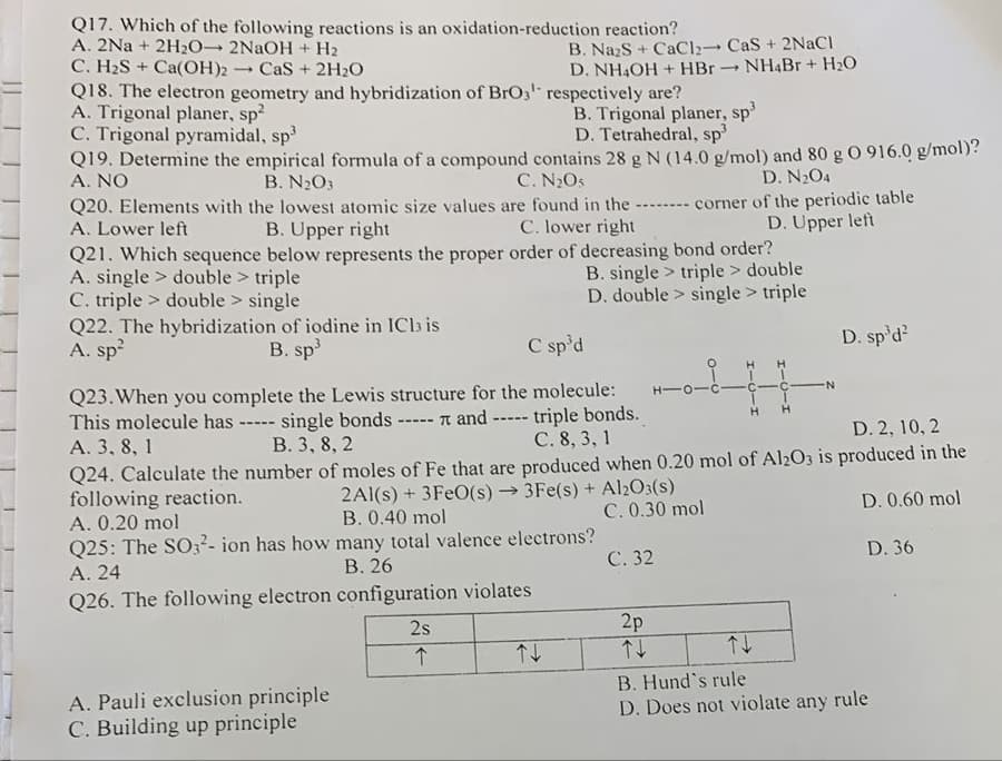 Q17. Which of the following reactions is an oxidation-reduction reaction?
A. 2Na+ 2H₂O- 2NaOH + H₂
C. H₂S+ Ca(OH)2 -
1 CaS + 2H₂O
Q18. The electron geometry and hybridization of BrO3¹ respectively are?
A. Trigonal planer, sp²
C. Trigonal pyramidal, sp³
B. Trigonal planer, sp³
D. Tetrahedral, sp³
Q19. Determine the empirical formula of a compound contains 28 g N (14.0 g/mol) and 80 g 0 916.0 g/mol)?
A. NO
D. N₂O4
A. single double > triple
C. triple double > single
B. N₂O3
C. N₂O5
Q20. Elements with the lowest atomic size values are found in the -------- corner of the periodic table
A. Lower left
B. Upper right
C. lower right
D. Upper left
Q21. Which sequence below represents the proper order of decreasing bond order?
triple > double
single > triple
Q22. The hybridization of iodine in ICl3 is
A. sp²
B. sp³
B. Na₂S +CaCl2
D. NH4OH + HBr
A. Pauli exclusion principle
C. Building up principle
Q25: The SO3²- ion has how many total valence electrons?
A. 24
B. 26
Q26. The following electron configuration violates
2s
个
B. single
D. double
C sp³d
1-0-1-7
Q23. When you complete the Lewis structure for the molecule:
This molecule has ----- single bonds ----- and ----- triple bonds.
A. 3, 8, 1
B. 3, 8, 2
C. 8, 3, 1
D. 2, 10, 2
Q24. Calculate the number of moles of Fe that are produced when 0.20 mol of Al2O3 is produced in the
following reaction.
2Al(s) + 3FeO(s)→3Fe(s) + Al2O3(s)
B. 0.40 mol
D. 0.60 mol
C. 0.30 mol
A. 0.20 mol
↑↓
CaS + 2NaCl
NH4Br + H₂O
C. 32
2p
↑↓
D. sp³d²
T
D. 36
↑↓
B. Hund's rule
D. Does not violate any rule