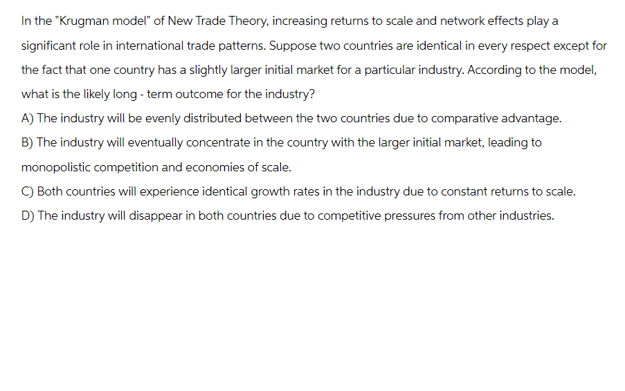 In the "Krugman model" of New Trade Theory, increasing returns to scale and network effects play a
significant role in international trade patterns. Suppose two countries are identical in every respect except for
the fact that one country has a slightly larger initial market for a particular industry. According to the model,
what is the likely long-term outcome for the industry?
A) The industry will be evenly distributed between the two countries due to comparative advantage.
B) The industry will eventually concentrate in the country with the larger initial market, leading to
monopolistic competition and economies of scale.
C) Both countries will experience identical growth rates in the industry due to constant returns to scale.
D) The industry will disappear in both countries due to competitive pressures from other industries.