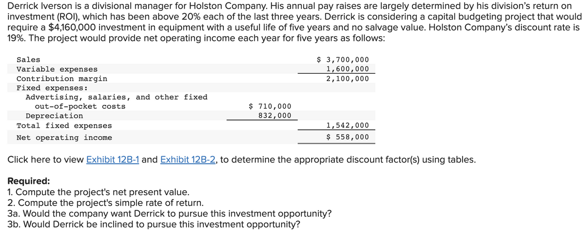 Derrick Iverson is a divisional manager for Holston Company. His annual pay raises are largely determined by his division's return on
investment (ROI), which has been above 20% each of the last three years. Derrick is considering a capital budgeting project that would
require a $4,160,000 investment in equipment with a useful life of five years and no salvage value. Holston Company's discount rate is
19%. The project would provide net operating income each year for five years as follows:
Sales
Variable expenses
Contribution margin
Fixed expenses:
Advertising, salaries, and other fixed
out-of-pocket costs
Depreciation
Total fixed expenses
Net operating income
$ 710,000
832,000
$ 3,700,000
1,600,000
2,100,000
1,542,000
$ 558,000
Click here to view Exhibit 12B-1 and Exhibit 12B-2, to determine the appropriate discount factor(s) using tables.
Required:
1. Compute the project's net present value.
2. Compute the project's simple rate of return.
3a. Would the company want Derrick to pursue this investment opportunity?
3b. Would Derrick be inclined to pursue this investment opportunity?