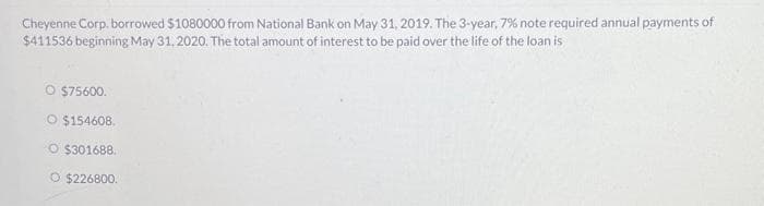 Cheyenne Corp. borrowed $1080000 from National Bank on May 31, 2019. The 3-year, 7% note required annual payments of
$411536 beginning May 31, 2020. The total amount of interest to be paid over the life of the loan is
O $75600.
O $154608.
O $301688.
O $226800.