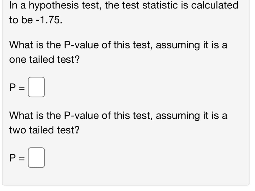 In a hypothesis test, the test statistic is calculated
to be -1.75.
What is the P-value of this test, assuming it is a
one tailed test?
What is the P-value of this test, assuming it is a
two tailed test?
P =
