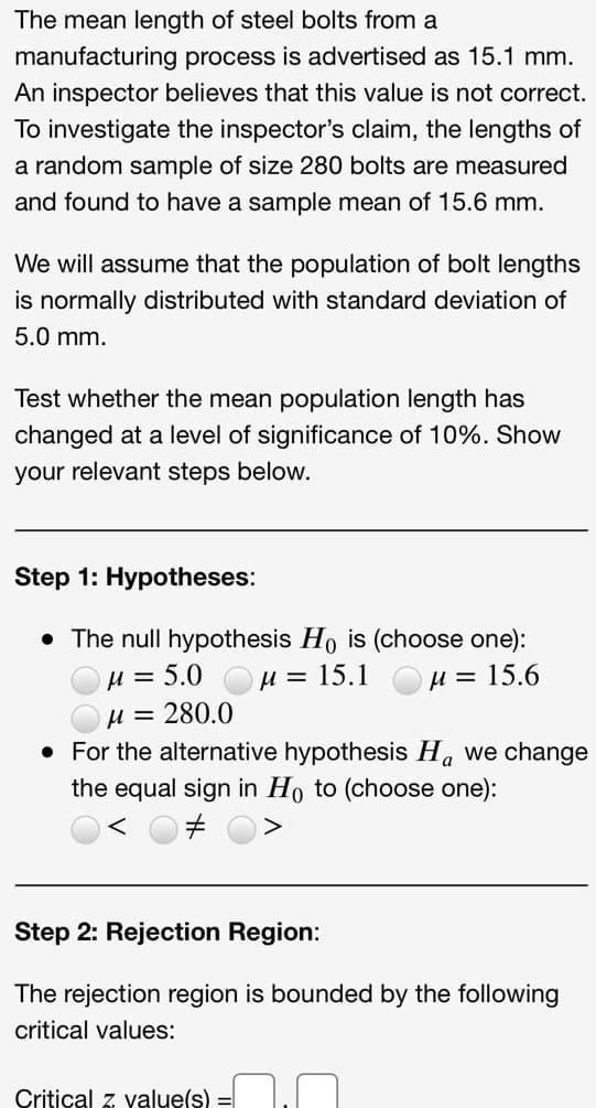 The mean length of steel bolts from a
manufacturing process is advertised as 15.1 mm.
An inspector believes that this value is not correct.
To investigate the inspector's claim, the lengths of
a random sample of size 280 bolts are measured
and found to have a sample mean of 15.6 mm.
We will assume that the population of bolt lengths
is normally distributed with standard deviation of
5.0 mm.
Test whether the mean population length has
changed at a level of significance of 10%. Show
your relevant steps below.
Step 1: Hypotheses:
• The null hypothesis Ho is (choose one):
= 5.0
u =
u = 15.1 OH = 15.6
u = 280.0
• For the alternative hypothesis H. we change
the equal sign in Ho to (choose one):
Step 2: Rejection Region:
The rejection region is bounded by the following
critical values:
Critical z value(s) =
