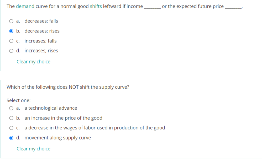 The demand curve for a normal good shifts leftward if income
or the expected future price,
O a. decreases; falls
O b. decreases; rises
O c. increases; falls
O d. increases; rises
Clear my choice
Which of the following does NOT shift the supply curve?
Select one:
O a.
a technological advance
O b. an increase in the price of the good
a decrease in the wages of labor used in production of the good
O d. movement along supply curve
Clear my choice
