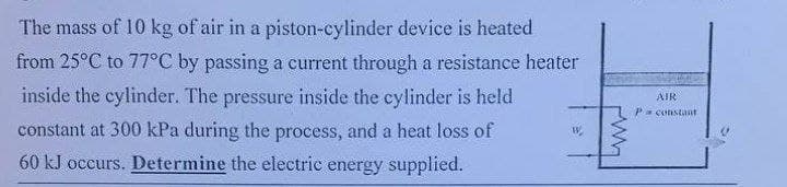 The mass of 10 kg of air in a piston-cylinder device is heated
from 25°C to 77°C by passing a current through a resistance heater
inside the cylinder. The pressure inside the cylinder is held
constant at 300 kPa during the process, and a heat loss of
60 kJ occurs. Determine the electric energy supplied.
W
AIR
Pa constant