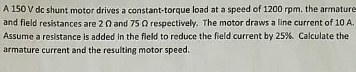 A 150 V dc shunt motor drives a constant-torque load at a speed of 1200 rpm. the armature
and field resistances are 2 Q and 75 Q respectively. The motor draws a line current of 10 A.
Assume a resistance is added in the field to reduce the field current by 25%. Calculate the
armature current and the resulting motor speed.
