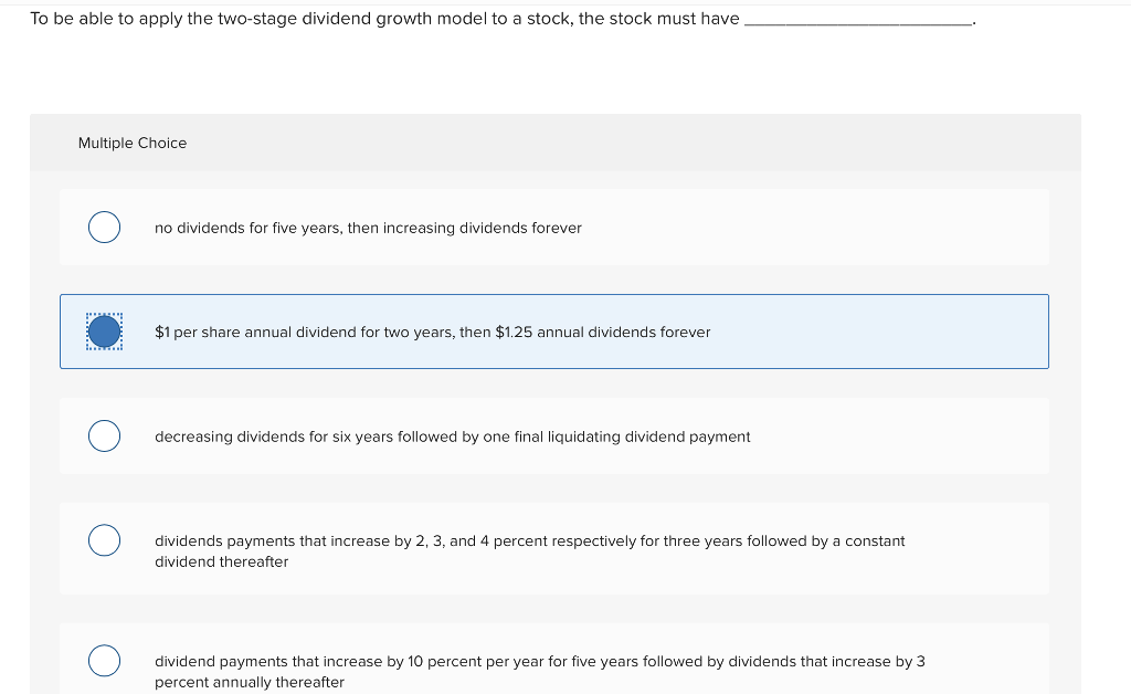 To be able to apply the two-stage dividend growth model to a stock, the stock must have
Multiple Choice
no dividends for five years, then increasing dividends forever
$1 per share annual dividend for two years, then $1.25 annual dividends forever
decreasing dividends for six years followed by one final liquidating dividend payment
dividends payments that increase by 2, 3, and 4 percent respectively for three years followed by a constant
dividend thereafter
dividend payments that increase by 10 percent per year for five years followed by dividends that increase by 3
percent annually thereafter