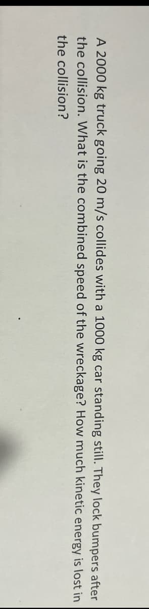 A 2000 kg truck going 20 m/s collides with a 1000 kg car standing still. They lock bumpers after
the collision. What is the combined speed of the wreckage? How much kinetic energy is lost in
the collision?