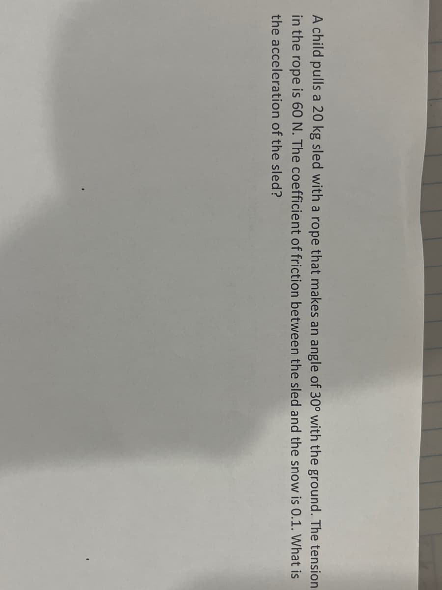 A child pulls a 20 kg sled with a rope that makes an angle of 30° with the ground. The tension
in the rope is 60 N. The coefficient of friction between the sled and the snow is 0.1. What is
the acceleration of the sled?
