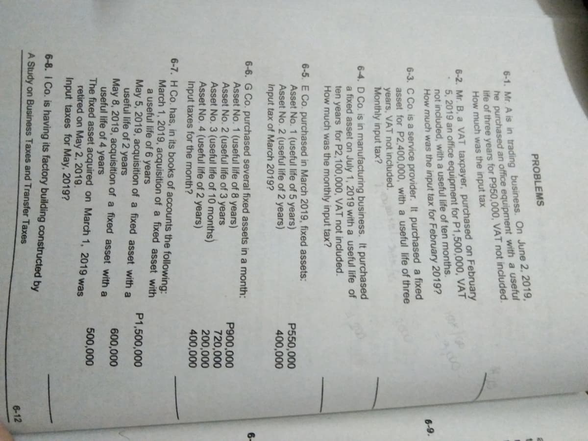 PROBLEMS
6-1. Mr. A is in trading business. On June 2, 2019,
he purchased an office equipment with a useful
life of three years for P950,000, VẬT not included.
How much was the input tax
6-2. Mr. B, a VAT taxpayer, purchased on February
5, 2019 an office equipment for P1,500,000, VAT
not included, with a useful life of ten months.
How much was the input tax for February 2019?
3,00
6-9.
6-3. C Co. is a service provider. It purchased a fixed
asset for P2,400,000, with a useful life of three
years, VAT not included.
Monthly input tax?
6-4. D Co. is in manufacturing business. It purchased
a fixed asset on July 1, 2019 with a useful life of
ten years for P2,100,000, VAT not included.
How much was the monthly input tax?
6-5. E Co. purchased in March 2019, fixed assets:
Asset No. 1 (useful life of 5 years)
Asset No. 2 (useful life of 2 years)
Input tax of March 2019?
P550,000
400,000
6-6. G Co. purchased several fixed assets in a month:
Asset No. 1 (useful life of 8 years)
Asset No. 2 (useful life of 3 years
Asset No. 3 (useful life of 10 months)
Asset No. 4 (useful life of 2 years)
Input taxes for the month?
6-
P900,000
720,000
200,000
400,000
6-7. H Co. has, in its books of accounts the following:
March 1, 2019, acquisition of a fixed asset with
a useful life of 6 years
May 5, 2019, acquisition of a fixed asset with a
useful life of 2 years
May 8, 2019, acquisition of a fixed asset with a
useful life of 4 years
The fixed asset acquired on March 1, 2019 was
retired on May 2, 2019.
Input taxes for May, 2019?
P1,500,000
600,000
500,000
6-8. I Co. is having its factory building constructed by
A Study on Business Taxes and Transfer Taxes
6-12
