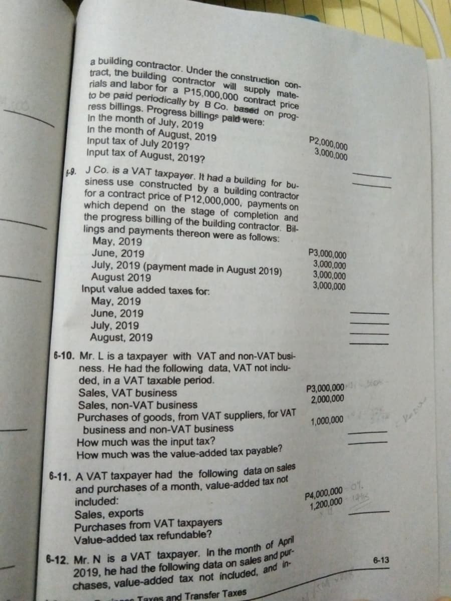 a building contractor. Under the construction con-
tract, the building contractor will supply mate-
rials and labor for a P15,000,000 contract price
to be paid periodically by B Co. based on prog-
ress billings. Progress billings pald were:
In the month of July, 2019
In the month of August, 2019
Input tax of July 2019?
Input tax of August, 2019?
9 J Co. is a VAT taxpayer. It had a building for bu-
siness use constructed by a building contractor
for a contract price of P12,000,000, payments on
which depend on the stage of completion and
the progress billing of the building contractor. Bil-
lings and payments thereon were as follows:
May, 2019
June, 2019
July, 2019 (payment made in August 2019)
August 2019
Input value added taxes for:
May, 2019
June, 2019
July, 2019
August, 2019
P2,000,000
3,000,000
P3,000,000
3,000,000
3,000,000
3,000,000
6-10. Mr. L is a taxpayer with VAT and non-VAT busi-
ness. He had the following data, VAT not inclu-
ded, in a VAT taxable period.
Sales, VAT business
Sales, non-VAT business
Purchases of goods, from VAT suppliers, for VAT
business and non-VAT business
How much was the input tax?
How much was the value-added tax payable?
P3,000,000
2,000,000
1,000,000
6-11. A VAT taxpayer had the following data on sales
and purchases of a month, value-added tax not
included:
Sales, exports
Purchases from VAT taxpayers
Value-added tax refundable?
P4,000,000 0%.
1,200,000 1K
2019, he had the following data on sales and pur-
chases, value-added tax not included, and
Tayes and Transfer Taxes
6-13
