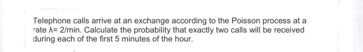 Telephone calls arrive at an exchange according to the Poisson process at a
rate A= 2/min. Calculate the probability that exactly two calls will be received
during each of the first 5 minutes of the hour.
