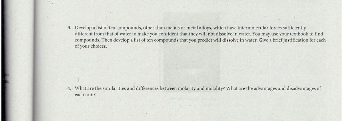 3. Develop a list of ten compounds, other than metals or metal alloys, which have intermolecular forces sufficiently
different from that of water to make you confident that they will not dissolve in water. You may use your textbook to find
compounds. Then develop a list of ten compounds that you predict will dissolve in water. Give a brief justification for each
of your choices.
4. What are the similarities and differences between molarity and molality? What are the advantages and disadvantages of
each unit?
