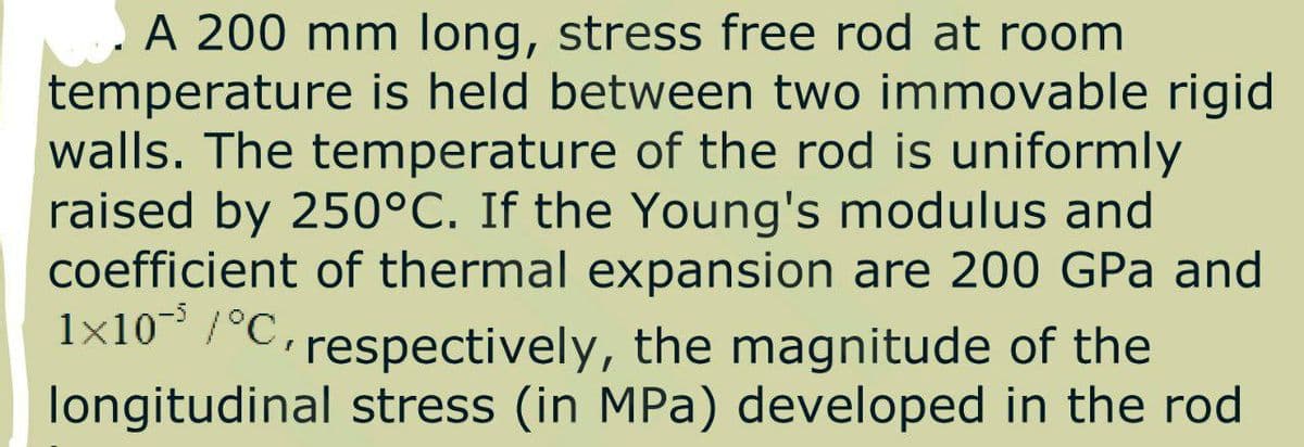 A 200 mm long, stress free rod at room
temperature is held between two immovable rigid
walls. The temperature of the rod is uniformly
raised by 250°C. If the Young's modulus and
coefficient of thermal expansion are 200 GPa and
1x10 /°C,
respectively, the magnitude of the
longitudinal stress (in MPa) developed in the rod
