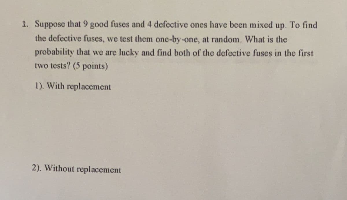 1. Suppose that 9 good fuses and 4 defective ones have been mixed up. To find
the defective fuses, we test them one-by-one, at random. What is the
probability that we are lucky and find both of the defective fuses in the first
two tests? (5 points)
1). With replacement
2). Without replacement
