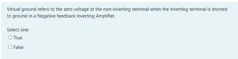 Virtual ground refers to the zero voltage at the non-inverting terminal when the inverting terminal is shorted
to ground in a Negative feedback Inverting Amplifier.
Select one:
O True
O False
