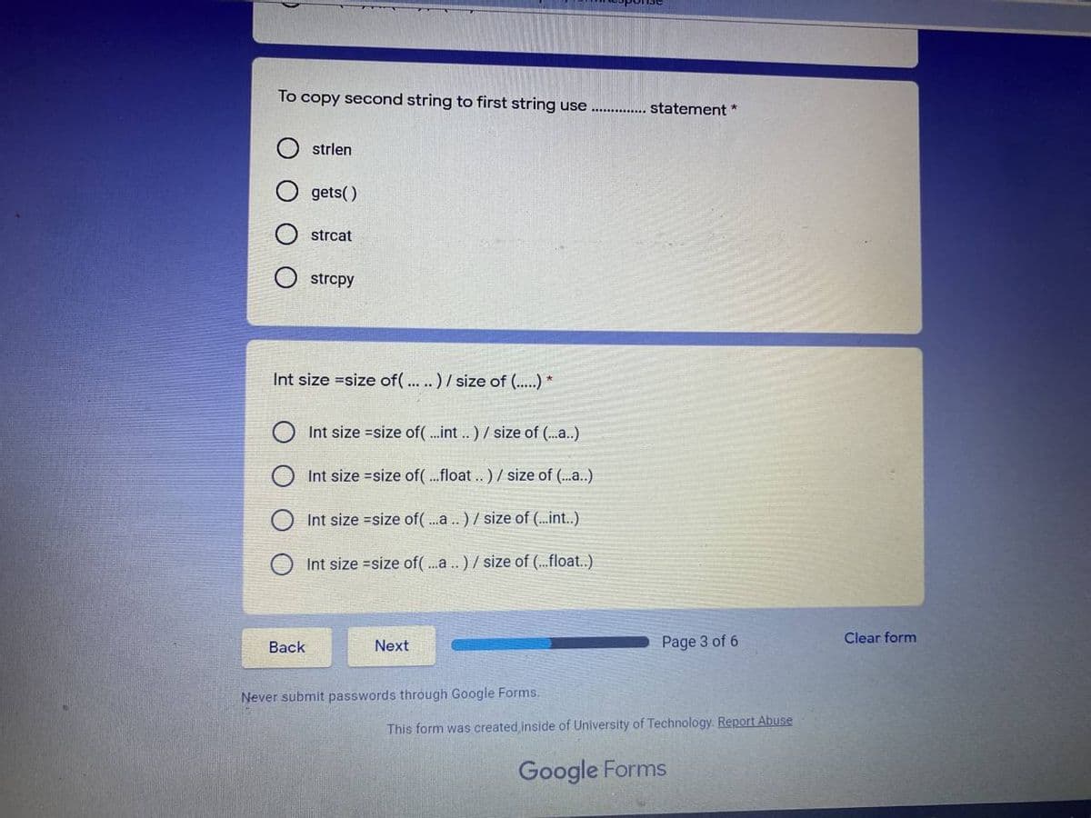 To copy second string to first string use
statement *
strlen
gets()
strcat
strcpy
Int size =size of(... .. ) / size of (...) *
Int size =size of(.int .) / size of (..a..)
Int size =size of(..float..)/ size of (.)
Int size =size of(.a .) / size of (..int..)
Int size =size of(.a .) / size of (...float..)
Clear form
Back
Next
Page 3 of 6
Never submit passwords through Google Forms.
This form was created inside of University of Technology. Report Abuse
Google Forms
O O
O O
