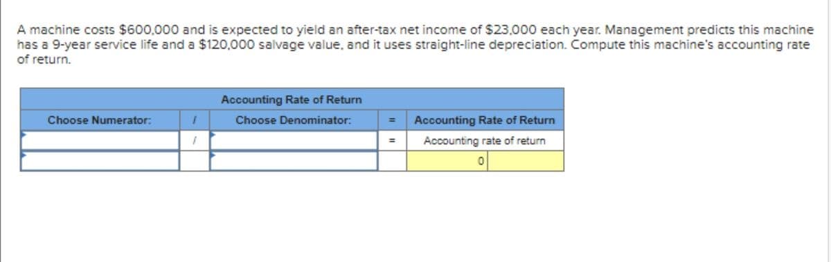 A machine costs $600,000 and is expected to yield an after-tax net income of $23,000 each year. Management predicts this machine
has a 9-year service life and a $120,000 salvage value, and it uses straight-line depreciation. Compute this machine's accounting rate
of return.
Accounting Rate of Return
Choose Numerator:
Choose Denominator:
Accounting Rate of Return
Accounting rate of return
