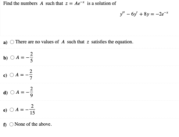 Find the numbers A such that z = Ae-* is a solution of
y" – 6y + 8y = -2e*
a) O There are no values of A such that z satisfies the equation.
2
b) О.
5
c) O A =
7
2
d) O A =
2
A = -
15
f) O None of the above.
