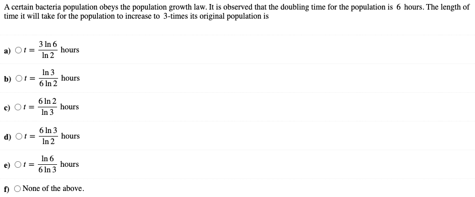 A certain bacteria population obeys the population growth law. It is observed that the doubling time for the population is 6 hours. The length of
time it will take for the population to increase to 3-times its original population is
3 In 6
a)
hours
In 2
In 3
b) О
hours
6 In 2
6 In 2
c) O.
hours
In 3
6 In 3
d) Ot =
hours
In 2
In 6
hours
e) Ot =
6 In 3
f) O None of the above.
