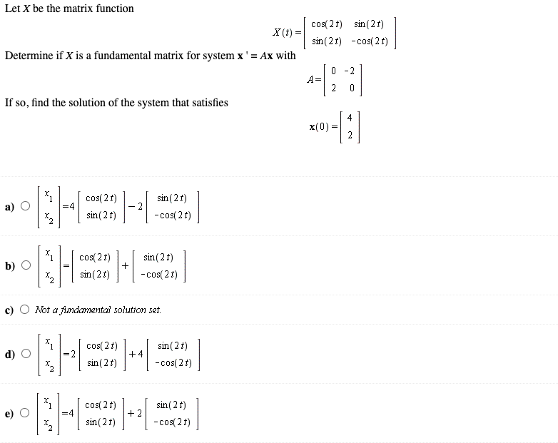 Let X be the matrix function
cos( 2 1) sin (2t)
sin (2t) -cos( 2 t)
X (t) =
Determine if X is a fundamental matrix for system x'= Ax with
0 -2
A=
2
If so, find the solution of the system that satisfies
4
x(0) =
cos( 2 t)
=4
sin (21)
sin(2t)
-cos( 2t)
cos( 21)
sin (2t)
sin(2t)
+
b) О
-cos( 21)
Not a fundamental solution set.
sin (2t)
+4
cos( 2t)
d)
sin(2t)
-cos( 2t)
cos( 2 t)
sin(2t)
+ 2
sin (2t)
- cos( 2 t)
