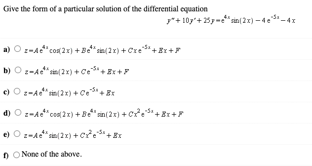 Give the form of a particular solution of the differential equation
4x
-5x
y"+ 10y'+ 25 y =e"* sin (2 x) –
)-4 e3* - 4x
z=Ae*cos(2x) + Be** sin (2 x) + Cxe
4x
4x
-5x
+Ex+F
b) O z=Ae** sin (2x) + C'e
4x
-5x
+ Ex +F
c)
z=Ae** sin (2x) + Ce
4x
-5x
+ Ex
d)
z=Ae**cos(2 x) + Be* sin (2x) + cre*.
+Ex+F
z=Ae** sin(2x) + Cre
-5x
+ Ex
f) O None of the above.
