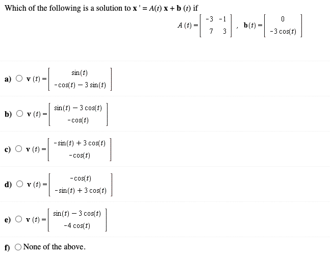 Which of the following is a solution to x' = A(t) x + b (t) if
-3 -1
A (t) =
b(t) =
7 3
-3 cos(t)
sin (t)
v (t) =
- cos(t) – 3 sin (t)
sin(t) – 3 cos(1)
b) O v (t) =
-cos(t)
- sin (t) + 3 cos(1)
c) O v (t) =
-cos(t)
- cos(1)
(t)
- sin (t) + 3 cos(t)
sin (t) – 3 cos(t)
v (t) =
e)
-4 cos(t)
f) O None of the above.
