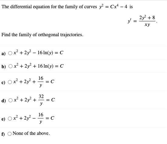 The differential equation for the family of curves y = Cx* – 4 is
2y + 8
%3D
ху
Find the family of orthogonal trajectories.
a) Ox? + 2y – 16 In(y) = C
b) Ox + 2y + 16 ln(y) = C
16
c) Ox2 + 2y + = C
y
32
d) Ox? + 2y² +
= C
-
Ox² + 2y?.
16
= C
y
e)
f) O None of the above.
