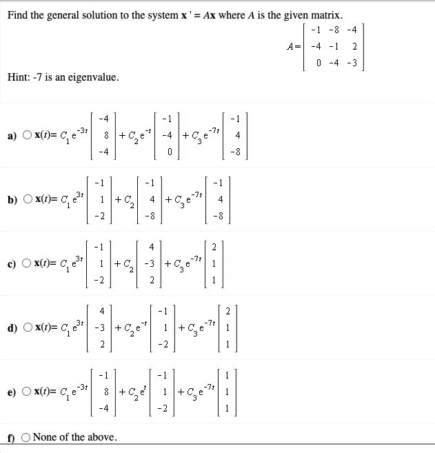 Find the general solution to the system x' = Ax where A is the given matrix.
- 1
-8 -4
A= -4
- 1
2
O -4 -3
Hint: -7 is an eigenvalue.
-3t
a)
x(t)= C, e
-71
+C.e
.4
-8
1
- 1
1
b) O x(t)= C, e
1+C2
-7t
+ C. e
4
4
-2
-8
8-
-7:
c) O x(t)= C, e*
+ C,
-3 + Ce
2
1
-2
2
4
-1
2
-7t
d)
x(t)= C, e" -3 + C, e
+C,e
1
2
-2
- 1
x(t)= C, e
-31
-7t
e)
+ C,
2
-2
f) O None of the above.
