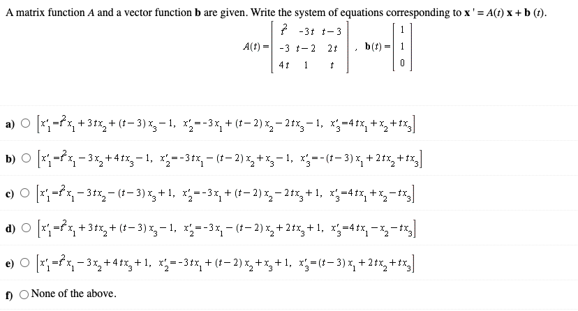 A matrix function A and a vector function b are given. Write the system of equations corresponding to x' = A(t) x + b (t).
2 -3t t-3
1
A(t) =
b(t):
-3 t- 2
21
4t 1
a) O x-fx, +3+x, + (*– 3) x,- 1, x;--3x, + (+– 2) x,- 2 tx,- 1, x;=41x, +x,+tx,
b) O ;=fx, - 3%,+4 tx, - 1, x=-3*x, - (– 2) x, + x, – 1, x;=-(*- 3) x, + 2*x, + tx,
c) O *;=x, - 3tx- (1- 3) *,+ 1, x=-3x, + (* – 2) x, – 2*x, +1, x;-4+x, +x,-t%
d) O x=fx, +3+x, + (*– 3) x, – 1, x,--3x,- (*- 2) x, + 2 tx,+ 1, x;=4ix, - x,-",
e) O *;=fx, - 3x,+ 4 tx, + 1, x';=-3+x, + (*- 2) %, + x, + 1, x;=(1- 3) x, + 2 tx, + tx,
f) O None of the above.
