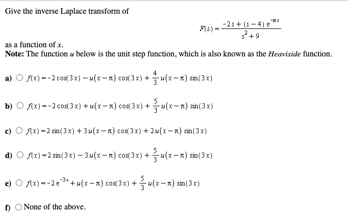 Give the inverse Laplace transform of
-2s + (s – 4) e"
+9
F(s) =
as a function of x.
Note: The function u below is the unit step function, which is also known as the Heaviside function.
a)
f(x) = -2 cos(3x) – u(x - 1) cos(3 x) +
4
u(x – 1) sin(3x)
b) O f(x) = -2 cos( 3 x) + u(x – a) cos( 3 x) +
5
-(x- x) sin(3 x)
3
f(x) =2 sin(3x) + 3u(x- n) cos(3 x) + 2u(x – n) sin(3x)
f(x) =2 sin(3x) - 3u(x - 1) cos( 3x) +
5
- 2(x- 1) sin(3 x)
5
u(x– 1) sin (3 x)
-3x
f(x) = -2 e3*+ u(x – n) cos(3 x) +
3
f) O None of the above.
