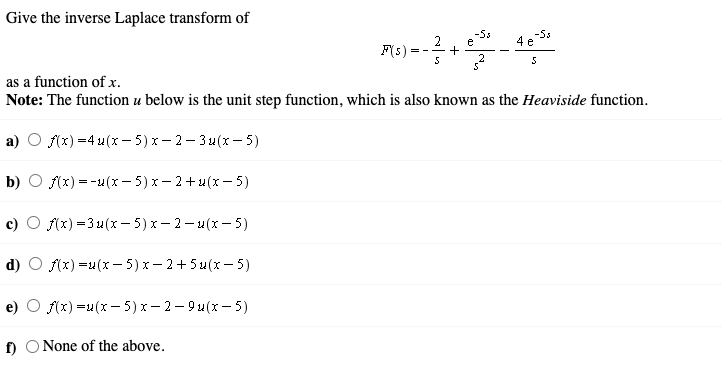 Give the inverse Laplace transform of
-55
e
2
F(s)
= -
as a function of x.
Note: The function u below is the unit step function, which is also known as the Heaviside function.
a)
f(x) =4 u(x – 5) x – 2– 3 4(x – 5)
b) O (x) =-4(x – 5) x – 2+4(x – 5)
c) O f(x) =3u(x- 5)x- 2- u(x - 5)
d)
f(x) =u(x - 5) x- 2+5 u(x – 5)
e)
f(x) =u(x – 5) x - 2- 9 u(x – 5)
f)
None of the above.
